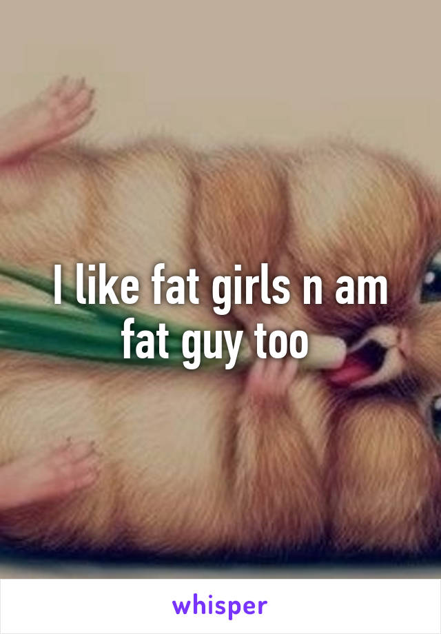 I like fat girls n am fat guy too 