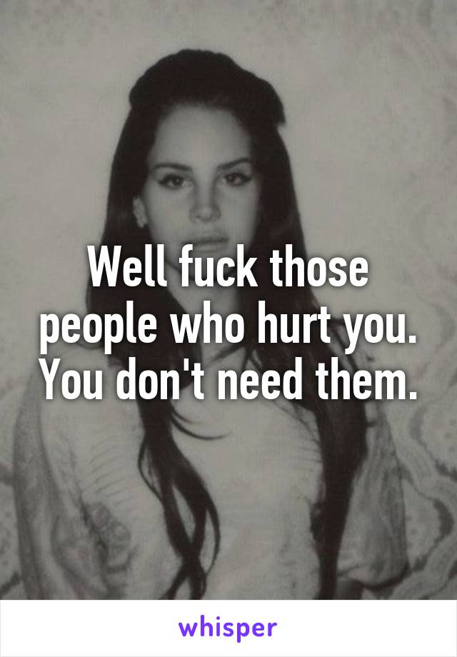 Well fuck those people who hurt you. You don't need them.