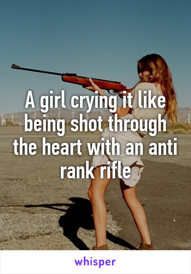 A girl crying it like being shot through the heart with an anti rank rifle