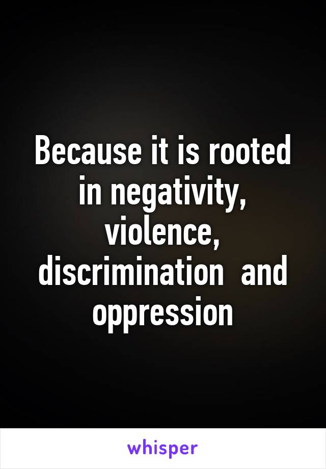 Because it is rooted in negativity, violence, discrimination  and oppression