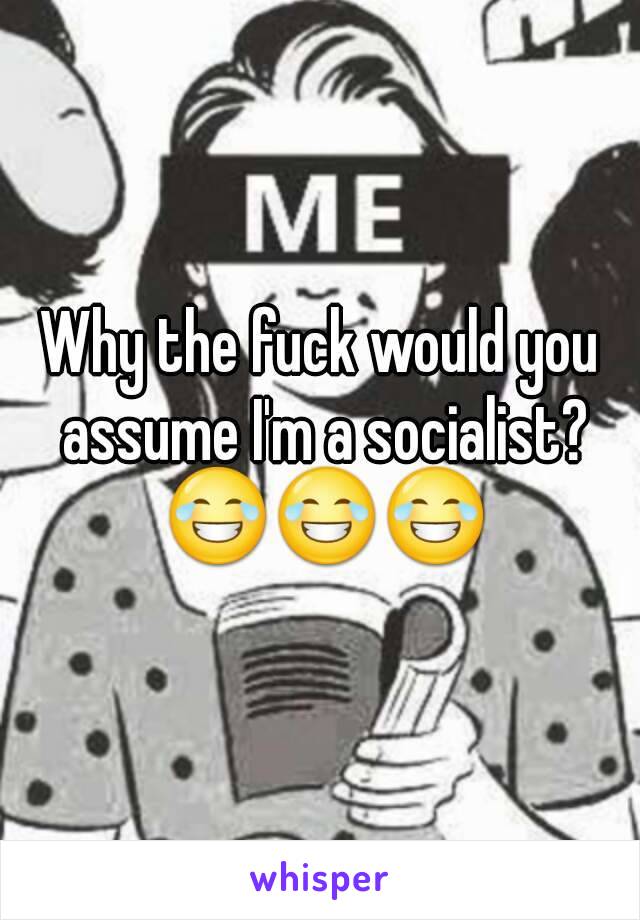 Why the fuck would you assume I'm a socialist? 😂😂😂