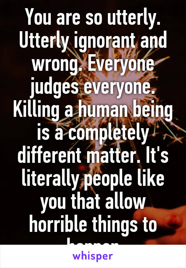 You are so utterly. Utterly ignorant and wrong. Everyone judges everyone. Killing a human being is a completely different matter. It's literally people like you that allow horrible things to happen