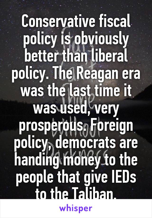 Conservative fiscal policy is obviously better than liberal policy. The Reagan era was the last time it was used, very prosperous. Foreign policy, democrats are handing money to the people that give IEDs to the Taliban.