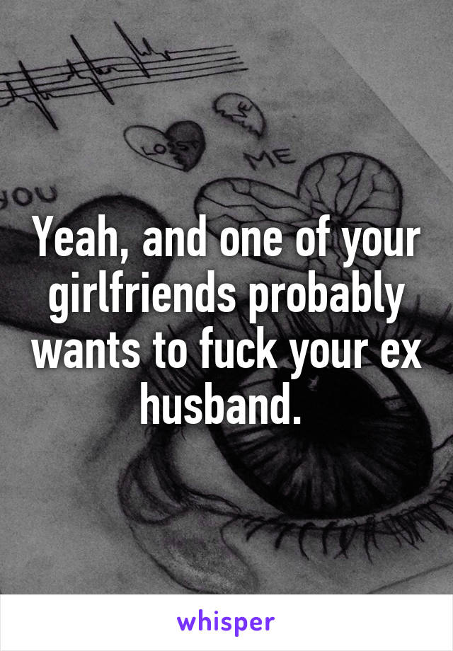 Yeah, and one of your girlfriends probably wants to fuck your ex husband. 
