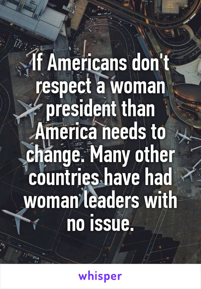 If Americans don't respect a woman president than America needs to change. Many other countries have had woman leaders with no issue.