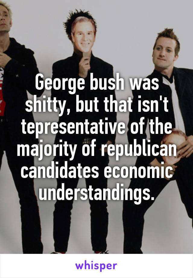 George bush was shitty, but that isn't tepresentative of the majority of republican candidates economic understandings.