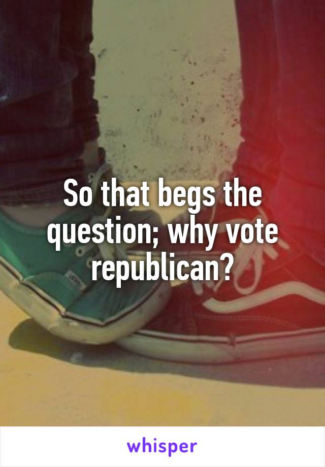 So that begs the question; why vote republican?