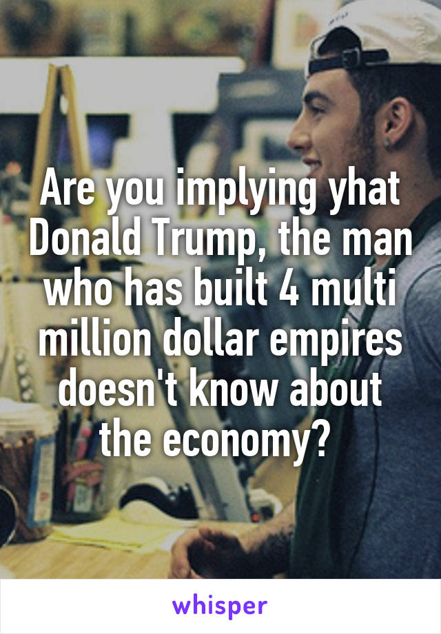 Are you implying yhat Donald Trump, the man who has built 4 multi million dollar empires doesn't know about the economy? 