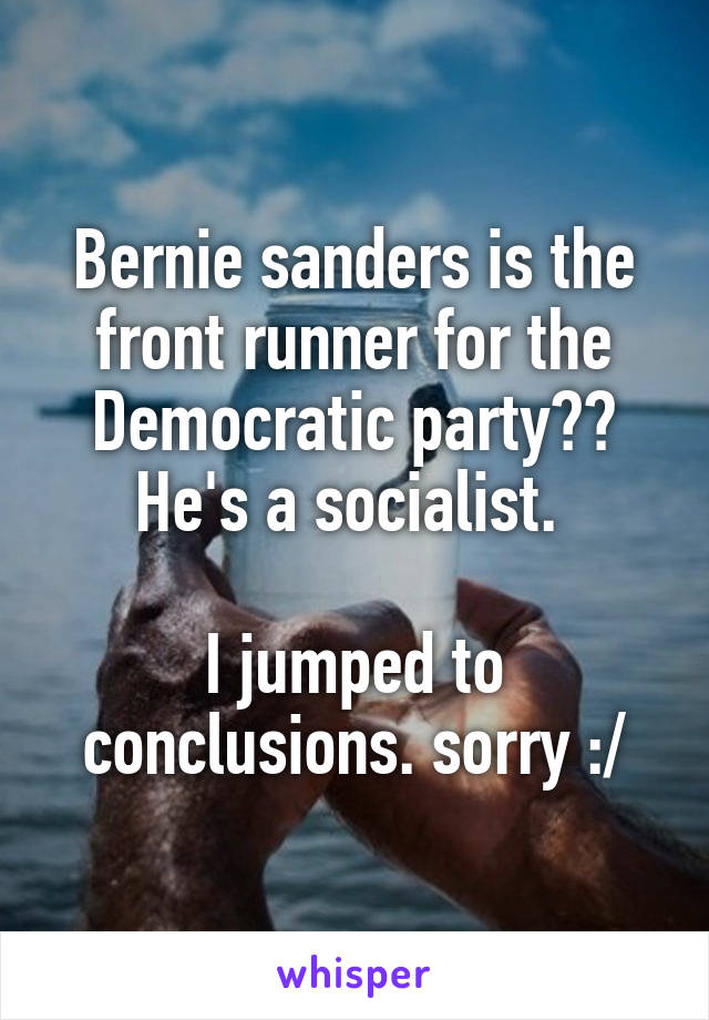 Bernie sanders is the front runner for the Democratic party?? He's a socialist. 

I jumped to conclusions. sorry :/