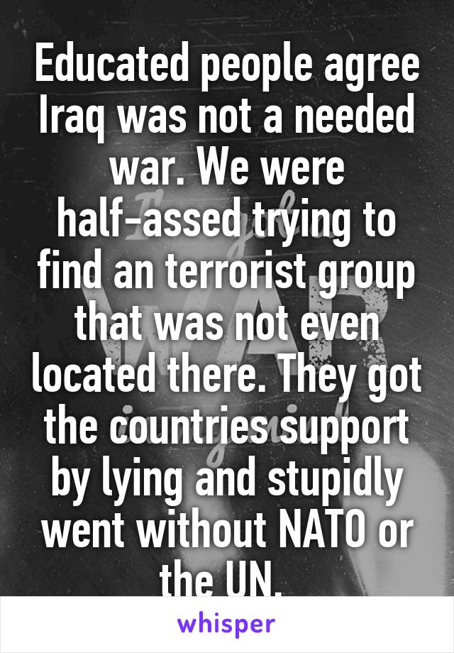 Educated people agree Iraq was not a needed war. We were half-assed trying to find an terrorist group that was not even located there. They got the countries support by lying and stupidly went without NATO or the UN. 