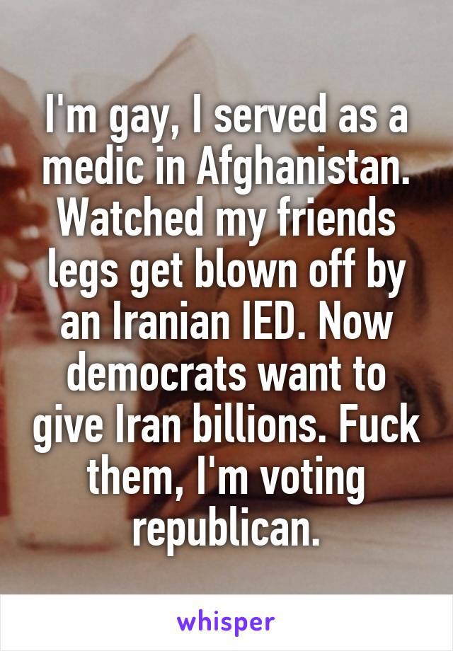I'm gay, I served as a medic in Afghanistan. Watched my friends legs get blown off by an Iranian IED. Now democrats want to give Iran billions. Fuck them, I'm voting republican.