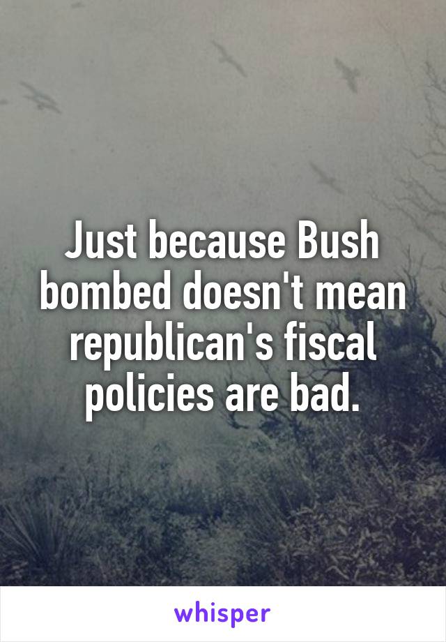 Just because Bush bombed doesn't mean republican's fiscal policies are bad.
