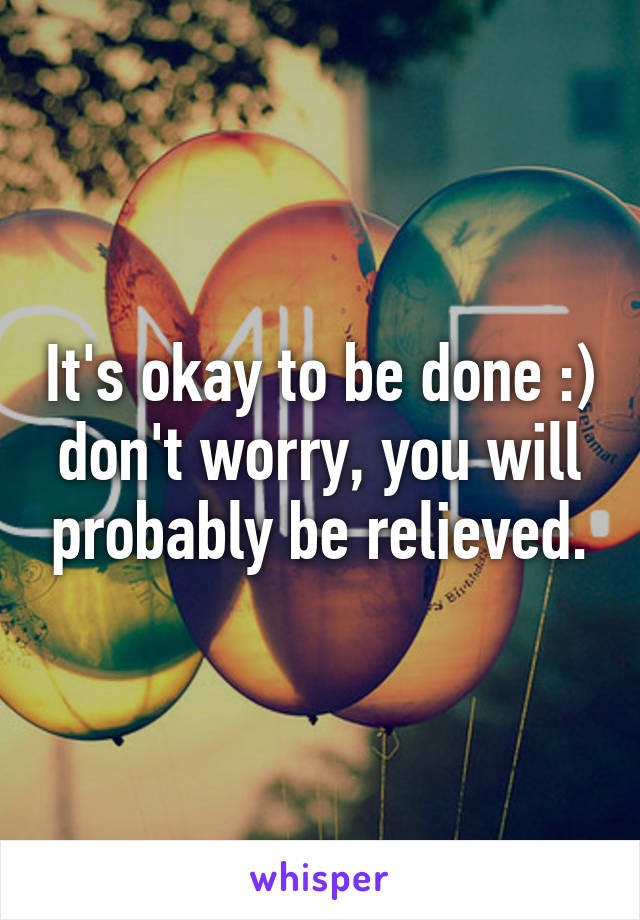 It's okay to be done :) don't worry, you will probably be relieved.