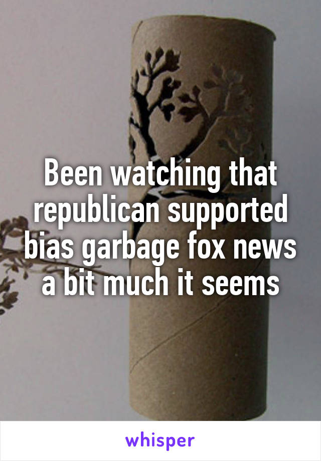 Been watching that republican supported bias garbage fox news a bit much it seems
