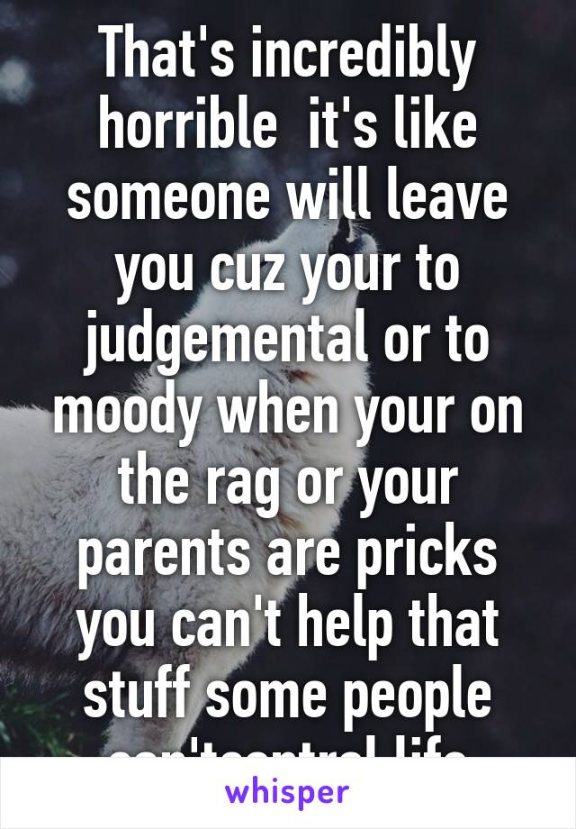 That's incredibly horrible  it's like someone will leave you cuz your to judgemental or to moody when your on the rag or your parents are pricks you can't help that stuff some people can'tcontrol life