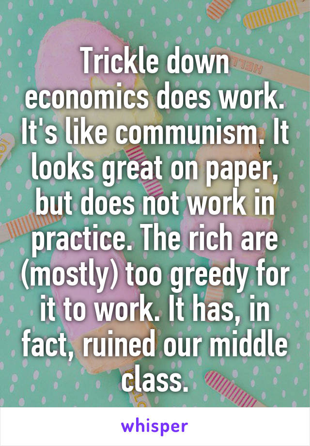 Trickle down economics does work. It's like communism. It looks great on paper, but does not work in practice. The rich are (mostly) too greedy for it to work. It has, in fact, ruined our middle class.