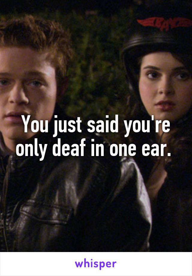 You just said you're only deaf in one ear. 