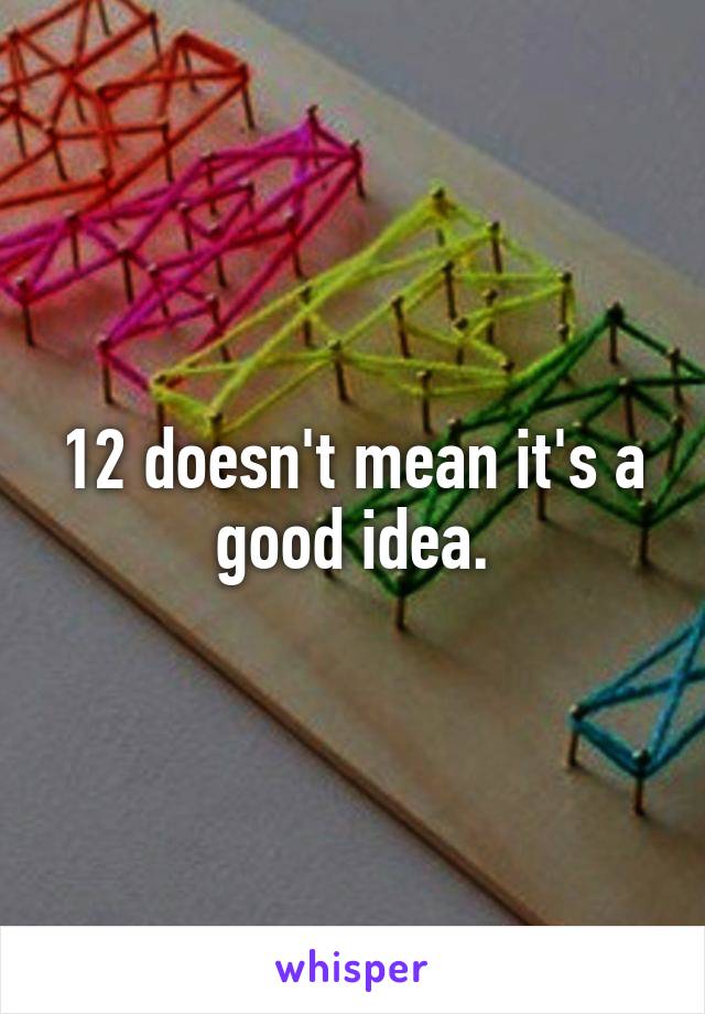 12 doesn't mean it's a good idea.