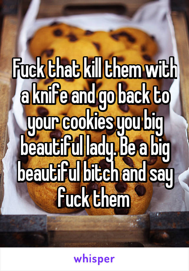Fuck that kill them with a knife and go back to your cookies you big beautiful lady. Be a big beautiful bitch and say fuck them 