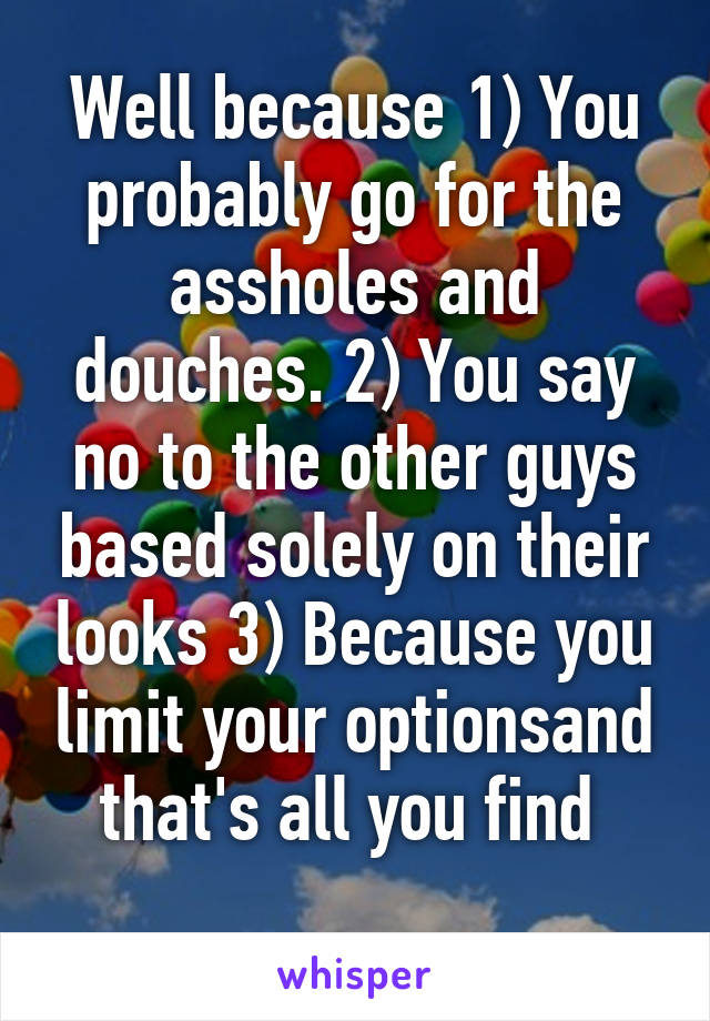 Well because 1) You probably go for the assholes and douches. 2) You say no to the other guys based solely on their looks 3) Because you limit your optionsand that's all you find 
