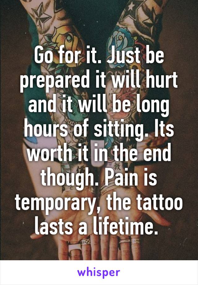 Go for it. Just be prepared it will hurt and it will be long hours of sitting. Its worth it in the end though. Pain is temporary, the tattoo lasts a lifetime. 