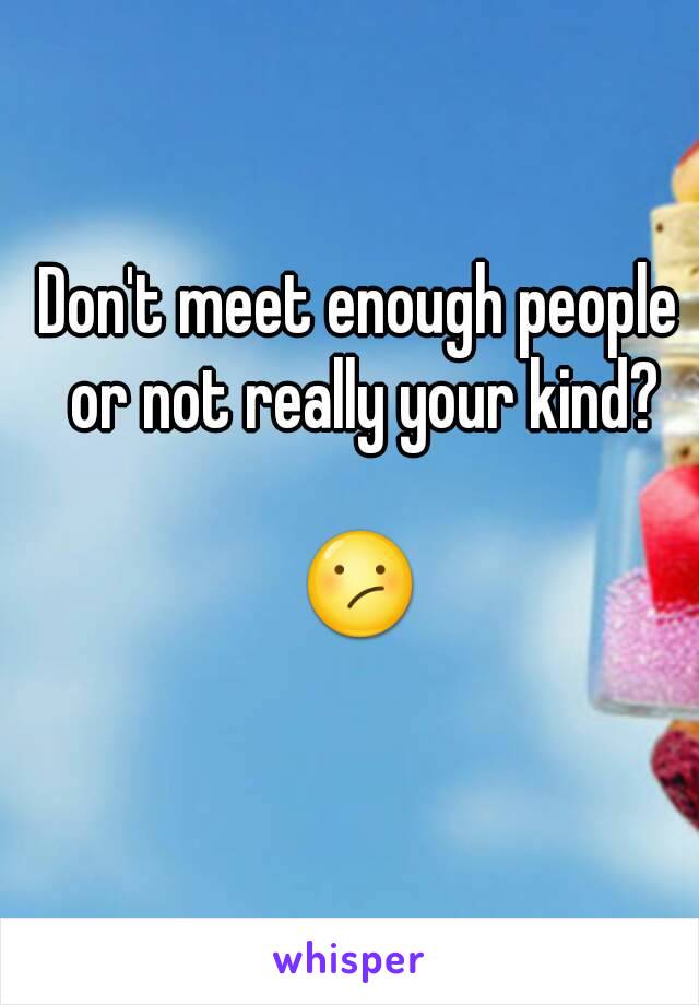 Don't meet enough people or not really your kind?

😕
