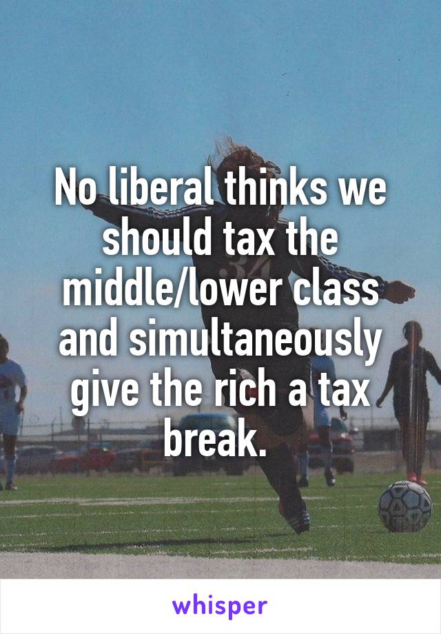 No liberal thinks we should tax the middle/lower class and simultaneously give the rich a tax break. 