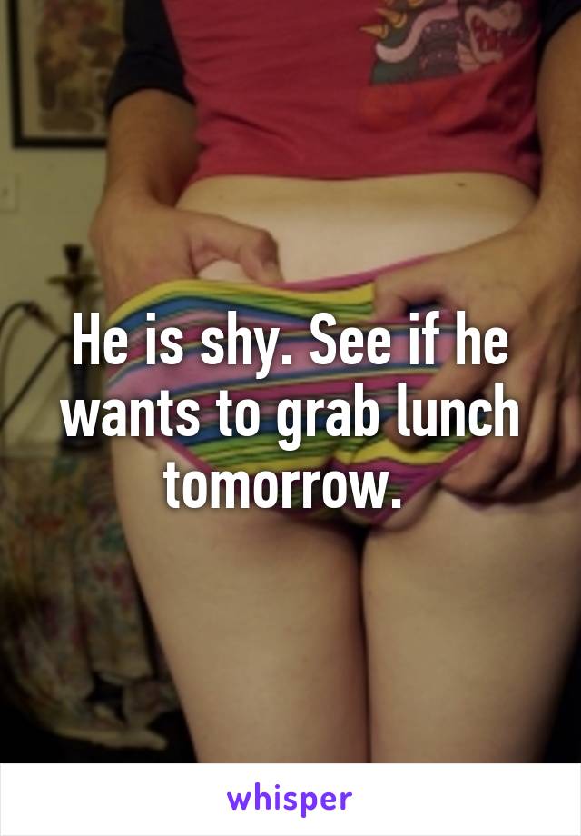 He is shy. See if he wants to grab lunch tomorrow. 