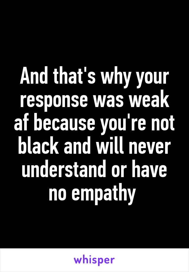 And that's why your response was weak af because you're not black and will never understand or have no empathy 