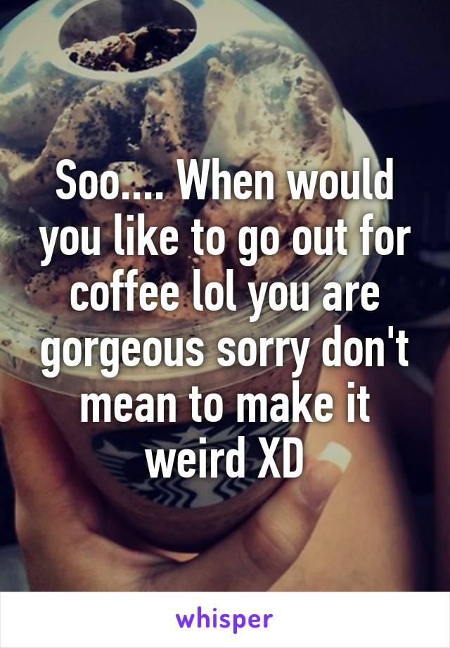 Soo.... When would you like to go out for coffee lol you are gorgeous sorry don't mean to make it weird XD