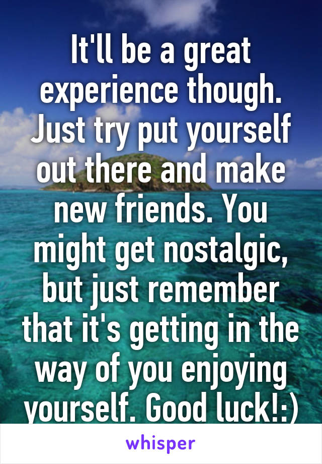 It'll be a great experience though. Just try put yourself out there and make new friends. You might get nostalgic, but just remember that it's getting in the way of you enjoying yourself. Good luck!:)