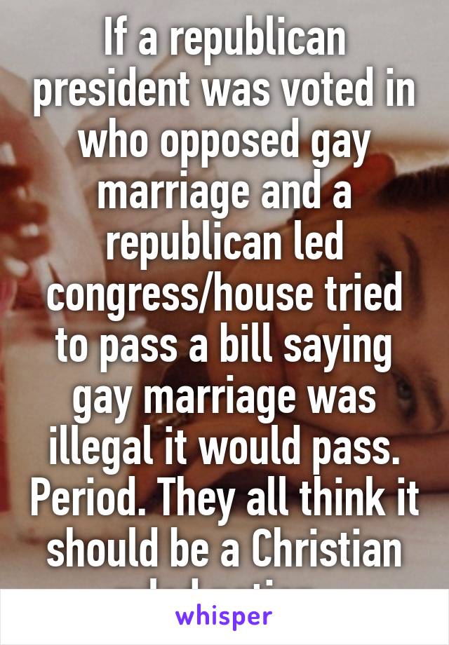 If a republican president was voted in who opposed gay marriage and a republican led congress/house tried to pass a bill saying gay marriage was illegal it would pass. Period. They all think it should be a Christian ruled nation. 