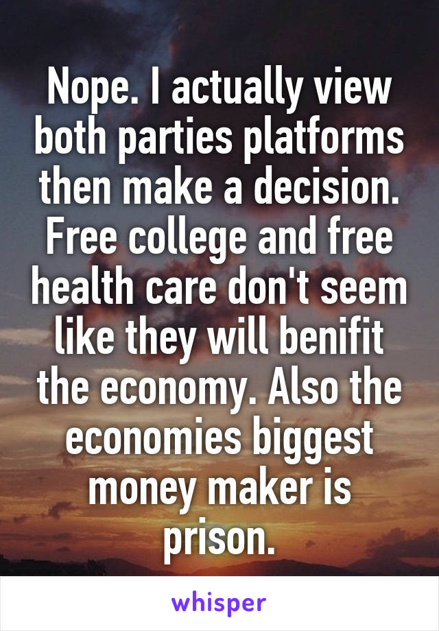 Nope. I actually view both parties platforms then make a decision. Free college and free health care don't seem like they will benifit the economy. Also the economies biggest money maker is prison.