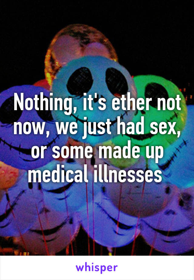 Nothing, it's ether not now, we just had sex, or some made up medical illnesses 