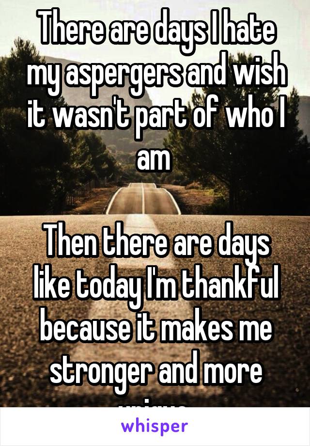 There are days I hate my aspergers and wish it wasn't part of who I am 

Then there are days like today I'm thankful because it makes me stronger and more unique 