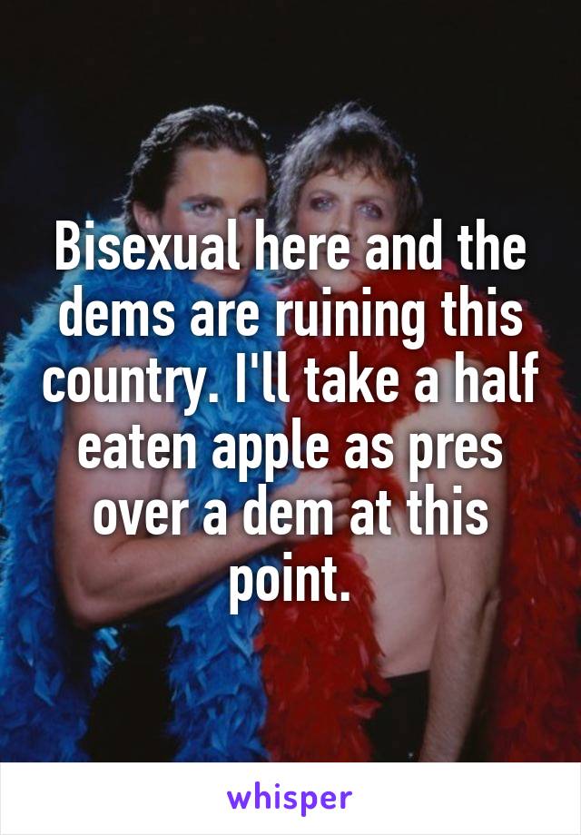 Bisexual here and the dems are ruining this country. I'll take a half eaten apple as pres over a dem at this point.