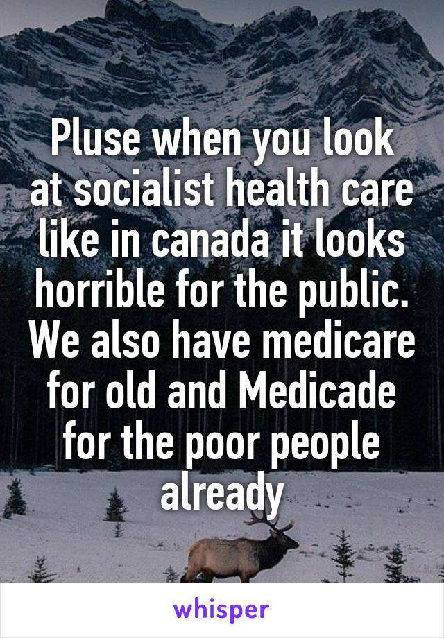 Pluse when you look at socialist health care like in canada it looks horrible for the public. We also have medicare for old and Medicade for the poor people already