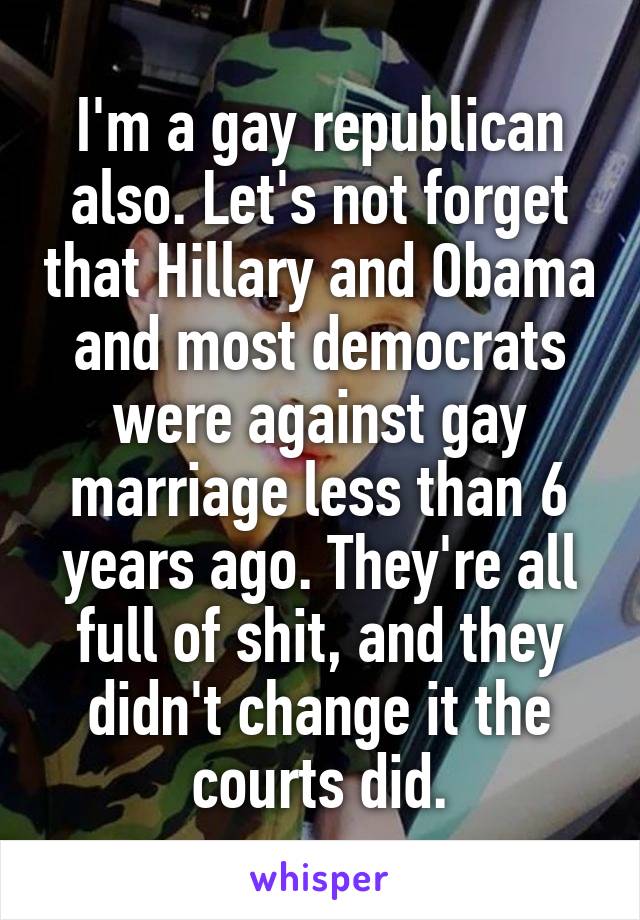 I'm a gay republican also. Let's not forget that Hillary and Obama and most democrats were against gay marriage less than 6 years ago. They're all full of shit, and they didn't change it the courts did.