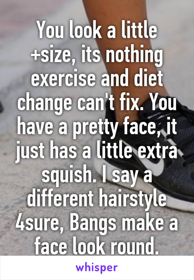 You look a little +size, its nothing exercise and diet change can't fix. You have a pretty face, it just has a little extra squish. I say a different hairstyle 4sure, Bangs make a face look round.
