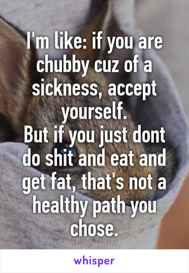 I'm like: if you are chubby cuz of a sickness, accept yourself.
But if you just dont do shit and eat and get fat, that's not a healthy path you chose.