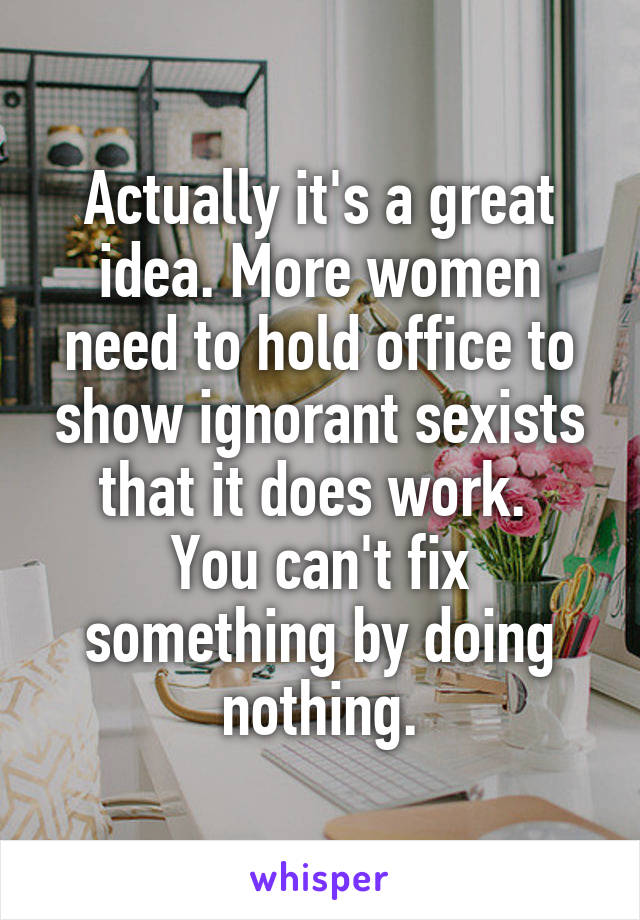 Actually it's a great idea. More women need to hold office to show ignorant sexists that it does work. 
You can't fix something by doing nothing.