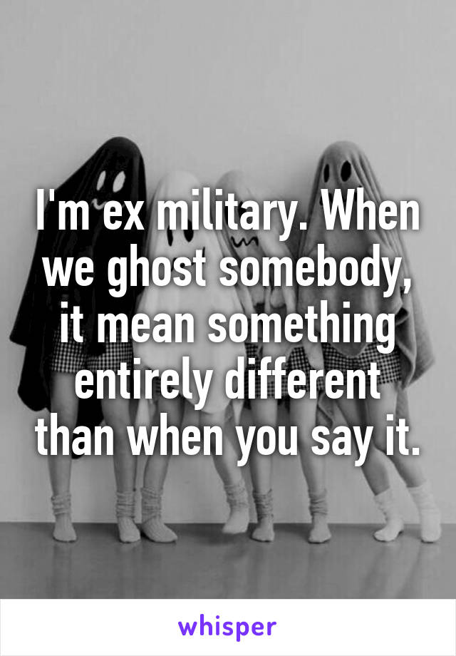 I'm ex military. When we ghost somebody, it mean something entirely different than when you say it.