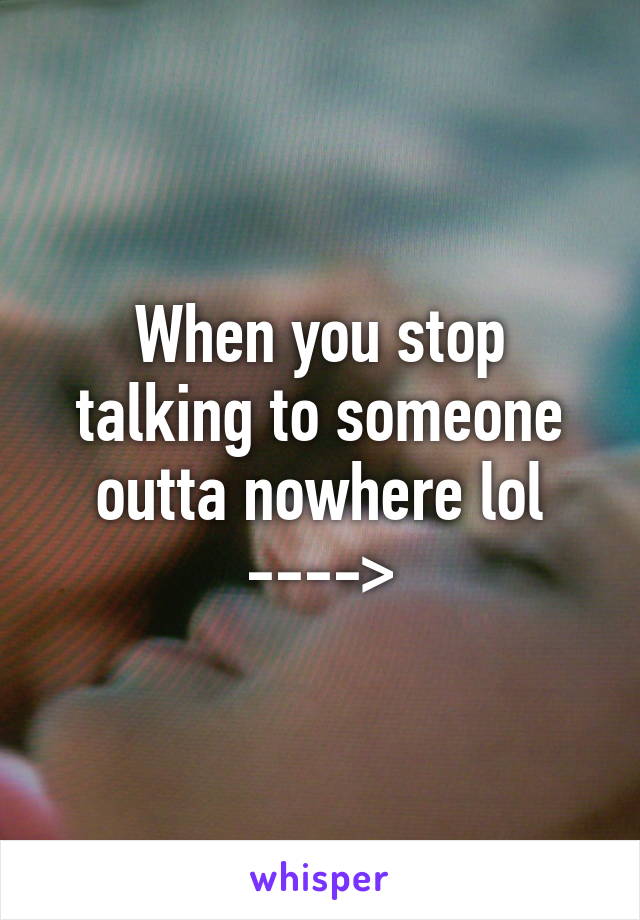 When you stop talking to someone outta nowhere lol ---->