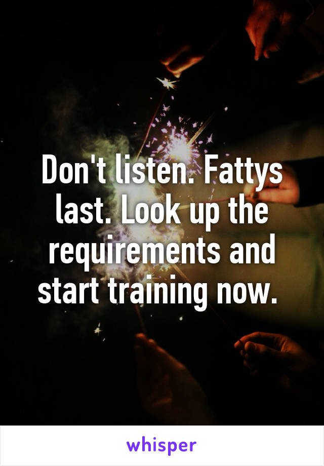 Don't listen. Fattys last. Look up the requirements and start training now. 