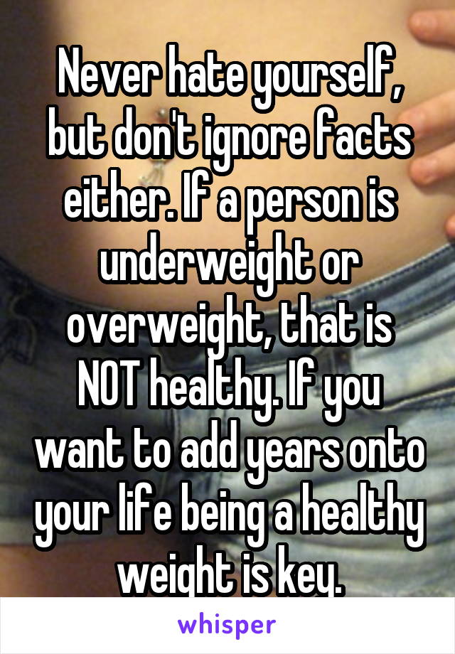 Never hate yourself, but don't ignore facts either. If a person is underweight or overweight, that is NOT healthy. If you want to add years onto your life being a healthy weight is key.