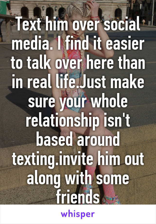 Text him over social media. I find it easier to talk over here than in real life.Just make sure your whole relationship isn't based around texting.invite him out along with some friends