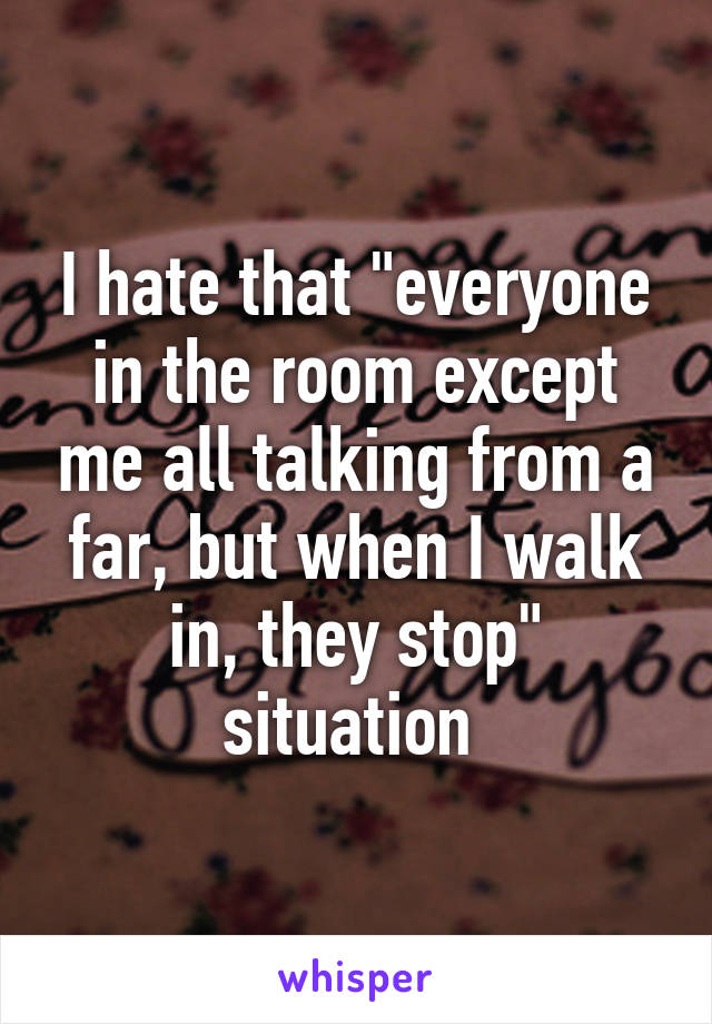 I hate that "everyone in the room except me all talking from a far, but when I walk in, they stop" situation 