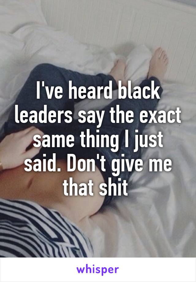 I've heard black leaders say the exact same thing I just said. Don't give me that shit 