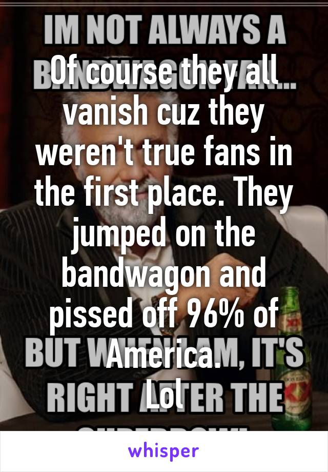 Of course they all vanish cuz they weren't true fans in the first place. They jumped on the bandwagon and pissed off 96% of America.
Lol