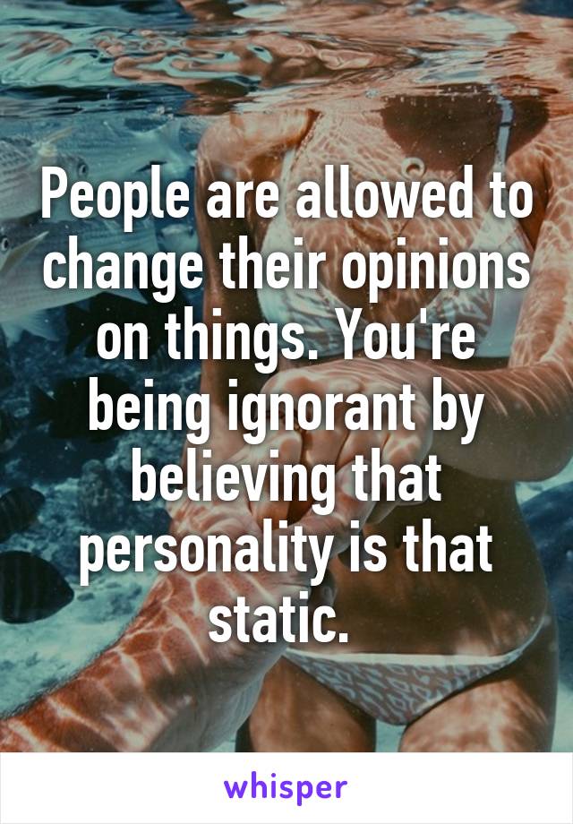 People are allowed to change their opinions on things. You're being ignorant by believing that personality is that static. 